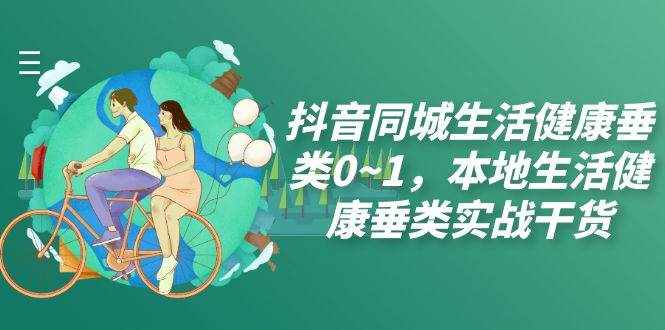 （7615期）抖音同城生活健康垂类0~1，本地生活健康垂类实战干货（17节课）-泰戈创艺资源库