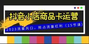(8012期)抖音小店商品卡运营,2023流量风口,抢占流量红利(15节课)-泰戈创艺资源库