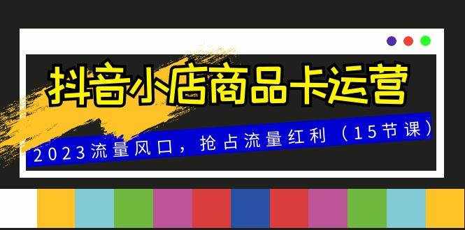 （8012期）抖音小店商品卡运营，2023流量风口，抢占流量红利（15节课）-泰戈创艺资源库
