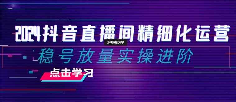 （8258期）2024抖音直播间精细化运营：稳号放量实操进阶 选品/排品/起号/小店随心…-泰戈创艺资源库