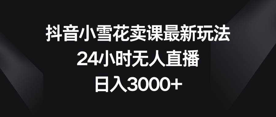 （8322期）抖音小雪花卖课最新玩法，24小时无人直播，日入3000+-泰戈创艺资源库