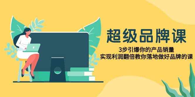（7778期）超级/品牌课，3步引爆你的产品销量，实现利润翻倍教你落地做好品牌的课-泰戈创艺资源库