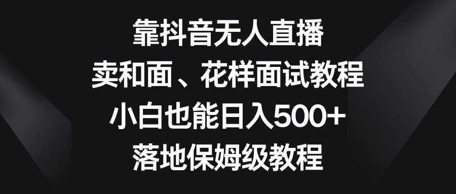 （8364期）靠抖音无人直播，卖和面、花样面试教程，小白也能日入500+，落地保姆级教程-泰戈创艺资源库