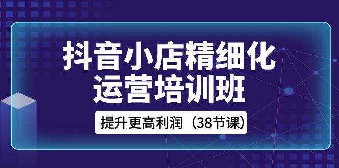 （8391期）抖音小店-精细化运营培训班，提升更高利润（38节课）-泰戈创艺资源库
