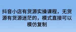 抖音小店有货源实操课程，无货源有货源迷茫的，模式直接可以模仿复制-泰戈创艺资源库