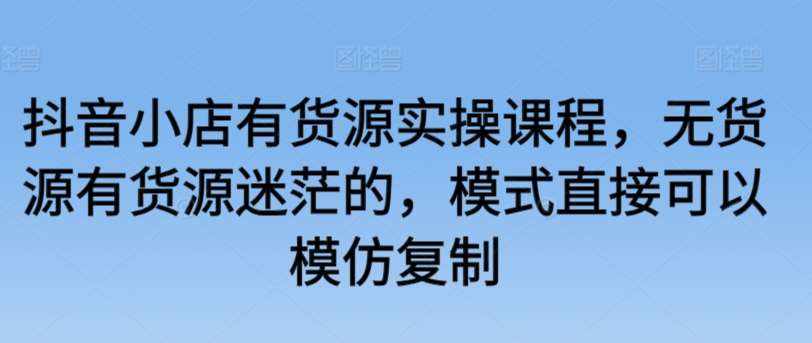 抖音小店有货源实操课程，无货源有货源迷茫的，模式直接可以模仿复制-泰戈创艺资源库
