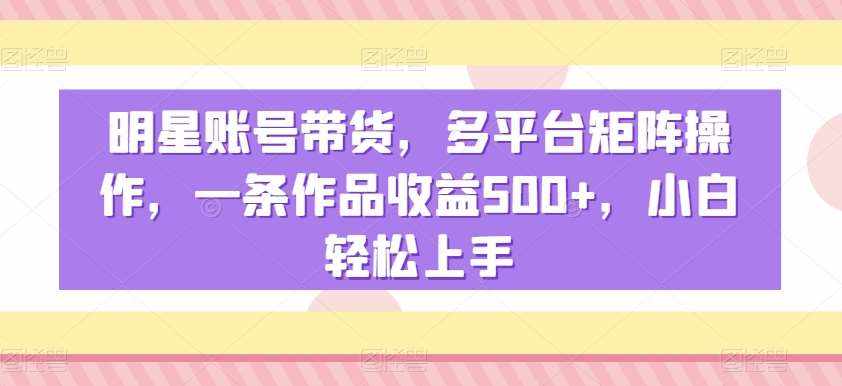 明星账号带货，多平台矩阵操作，一条作品收益500+，小白轻松上手【揭秘】-泰戈创艺资源库