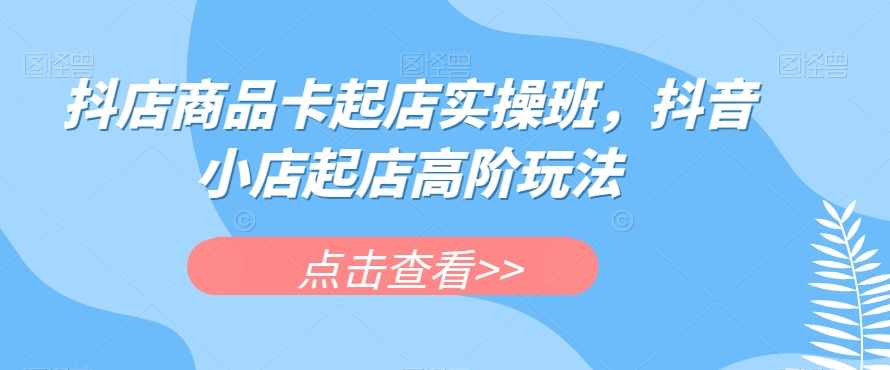 抖店商品卡起店实操班，抖音小店起店高阶玩法-泰戈创艺资源库