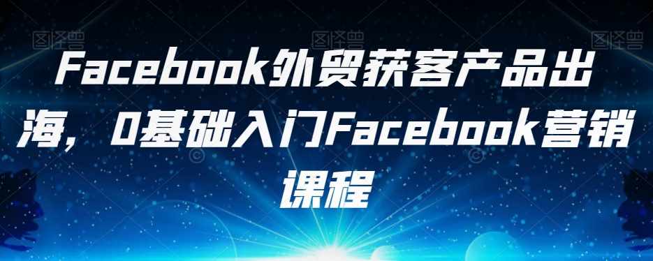 Facebook外贸获客产品出海，0基础入门Facebook营销课程-泰戈创艺资源库