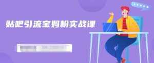 百度贴吧引流宝妈粉实战课，小白也可以日引100+精准粉【视频课程】-泰戈创艺资源库