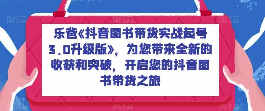 乐爸《抖音图书带货实战起号3.0升级版》,为您带来全新的收获和突破,开启您的抖音图书带货之旅-泰戈创艺资源库
