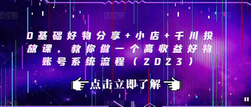0基础好物分享+小店+千川投放课，教你做一个高收益好物账号系统流程（2023）-泰戈创艺资源库