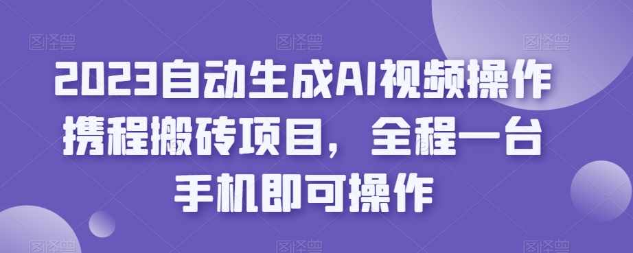2023自动生成AI视频操作携程搬砖项目，全程一台手机即可操作-泰戈创艺资源库