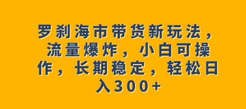罗刹海市带货新玩法，流量爆炸，小白可操作，长期稳定，轻松日入300+【揭秘】-泰戈创艺资源库