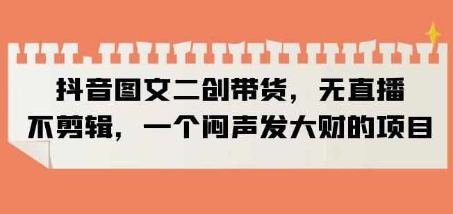 抖音图文二创带货，无直播，不剪辑，一个闷声发大财的项目【揭秘】-泰戈创艺资源库
