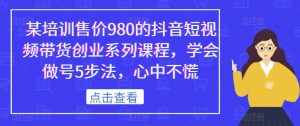 某培训售价980的抖音短视频带货创业系列课程,学会做号5步法,心中不慌-泰戈创艺资源库