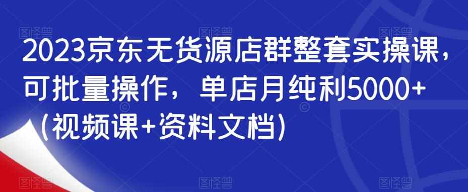 2023京东无货源店群整套实操课，可批量操作，单店月纯利5000+（视频课+资料文档）-泰戈创艺资源库