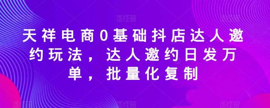 天祥电商0基础抖店达人邀约玩法，达人邀约日发万单，批量化复制-泰戈创艺资源库