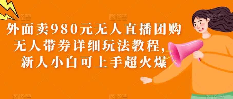 外面卖980元无人直播团购无人带券详细玩法教程，新人小白可上手超火爆-泰戈创艺资源库