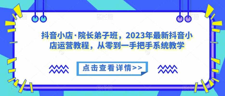 抖音小店·院长弟子班，2023年最新抖音小店运营教程，从零到一手把手系统教学-泰戈创艺资源库