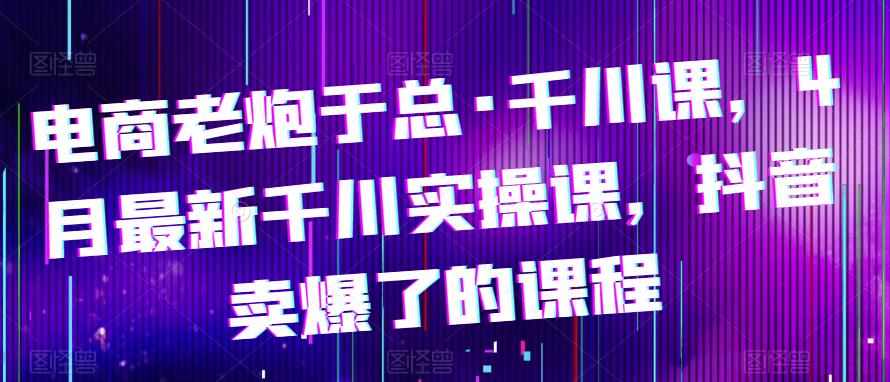 电商老炮于总·千川课，最新千川实操课，抖音卖爆了的课程-泰戈创艺资源库