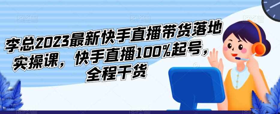 李总2023最新快手直播带货落地实操课，快手直播100%起号，全程干货-泰戈创艺资源库