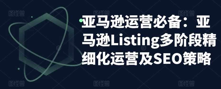 亚马逊运营必备：亚马逊Listing多阶段精细化运营及SEO策略-泰戈创艺资源库