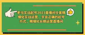 老马实战起号2023直播间全套精细化实战运营，学会正确的起号方式，精细化长期运营直播间-泰戈创艺资源库