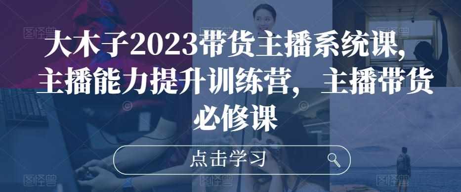 大木子2023带货主播系统课，主播能力提升训练营，主播带货必修课-泰戈创艺资源库