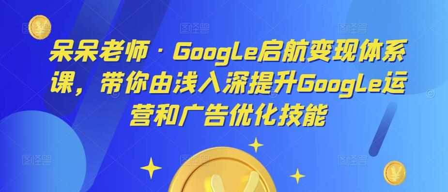 呆呆老师·Google启航变现体系课，带你由浅入深提升Google运营和广告优化技能-泰戈创艺资源库
