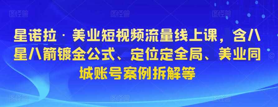 星诺拉·美业短视频流量线上课，含八星八箭镀金公式、定位定全局、美业同城账号案例拆解等-泰戈创艺资源库