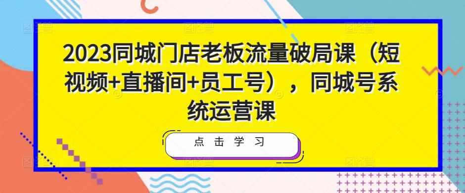 2023同城门店老板流量破局课（短视频+直播间+员工号），同城号系统运营课-泰戈创艺资源库