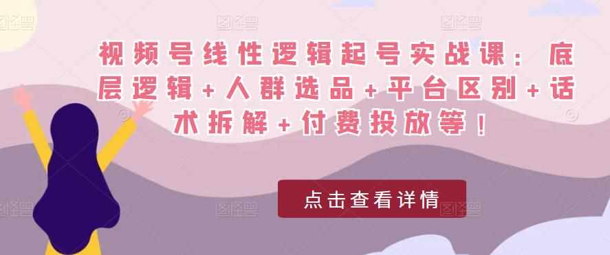 视频号线性逻辑起号实战课：底层逻辑+人群选品+平台区别+话术拆解+付费投放等！-泰戈创艺资源库