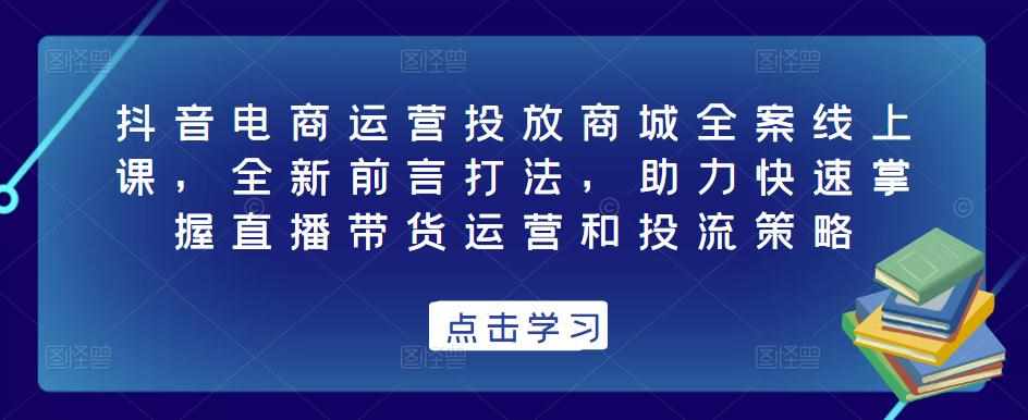 抖音电商运营投放商城全案线上课，全新前言打法，助力快速掌握直播带货运营和投流策略-泰戈创艺资源库