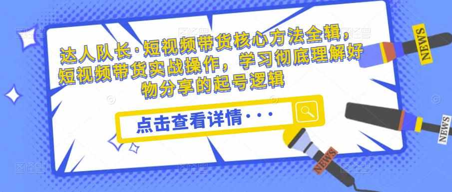 达人队长·短视频带货核心方法全辑，短视频带货实战操作，学习彻底理解好物分享的起号逻辑-泰戈创艺资源库