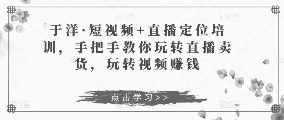 于洋·短视频+直播定位培训，手把手教你玩转直播卖货，玩转视频赚钱-泰戈创艺资源库