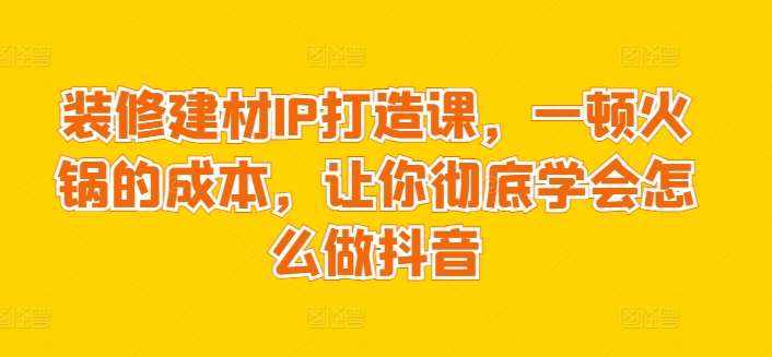 装修建材IP打造课，一顿火锅的成本，让你彻底学会怎么做抖音-泰戈创艺资源库