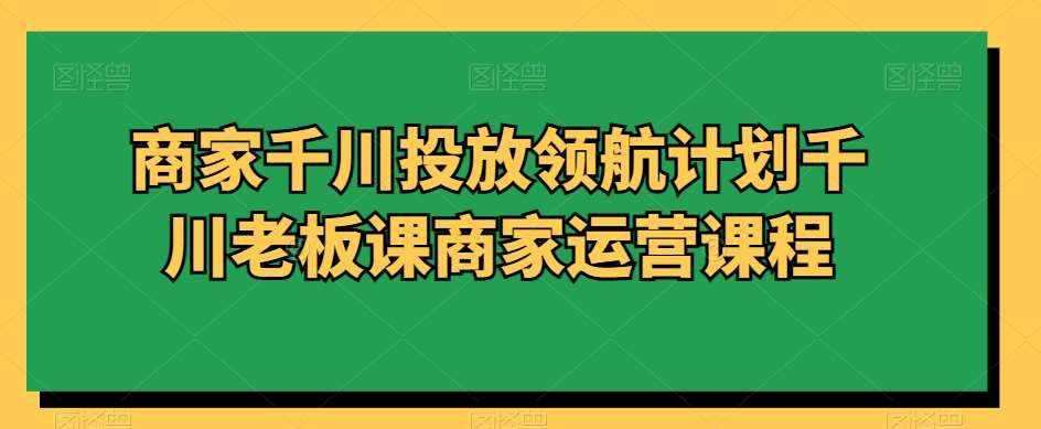 商家千川投放领航计划千川老板课商家运营课程-泰戈创艺资源库