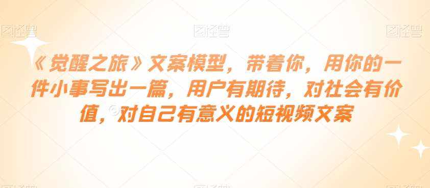 《觉醒之旅》文案模型，带着你，用你的一件小事写出一篇，用户有期待，对社会有价值，对自己有意义的短视频文案-泰戈创艺资源库