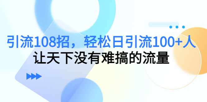 引流108招，轻松日引流100+人，让天下没有难搞的流量-泰戈创艺资源库