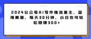 2024公众号AI写作撸流量主，蓝海赛道，每天30分钟，小白也可轻松稳赚300+【揭秘】-泰戈创艺资源库