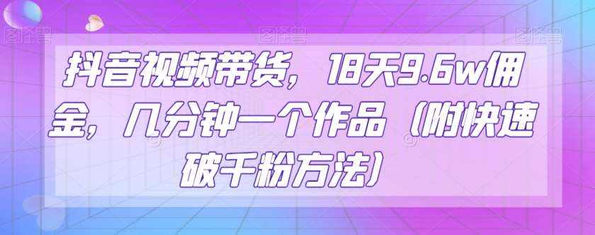 抖音视频带货，18天9.6w佣金，几分钟一个作品（附快速破千粉方法）【揭秘】-泰戈创艺资源库
