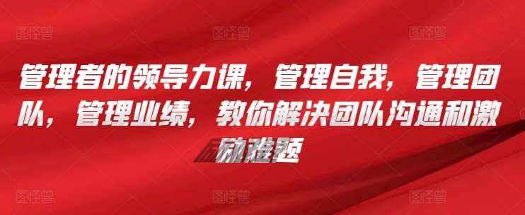管理者的领导力课，​管理自我，管理团队，管理业绩，​教你解决团队沟通和激励难题-泰戈创艺资源库