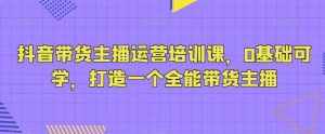 抖音带货主播运营培训课，0基础可学，打造一个全能带货主播-泰戈创艺资源库