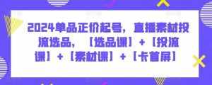 2024单品正价起号,直播素材投流选品,【选品课】+【投流课】+【素材课】+【卡首屏】-泰戈创艺资源库