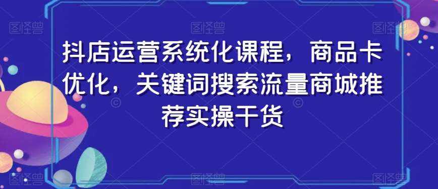 抖店运营系统化课程，商品卡优化，关键词搜索流量商城推荐实操干货-泰戈创艺资源库