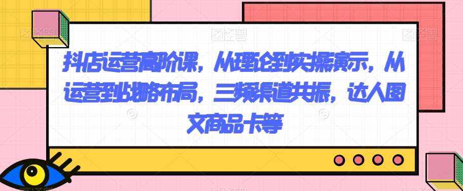 抖店运营高阶课，从理论到实操演示，从运营到战略布局，三频渠道共振，达人图文商品卡等-泰戈创艺资源库