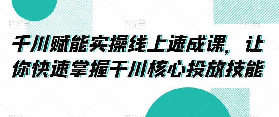 千川赋能实操线上速成课，让你快速掌握干川核心投放技能-泰戈创艺资源库