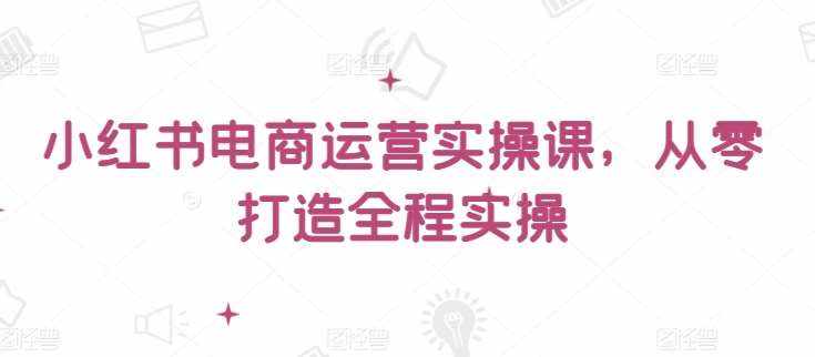 小红书电商运营实操课，​从零打造全程实操-泰戈创艺资源库