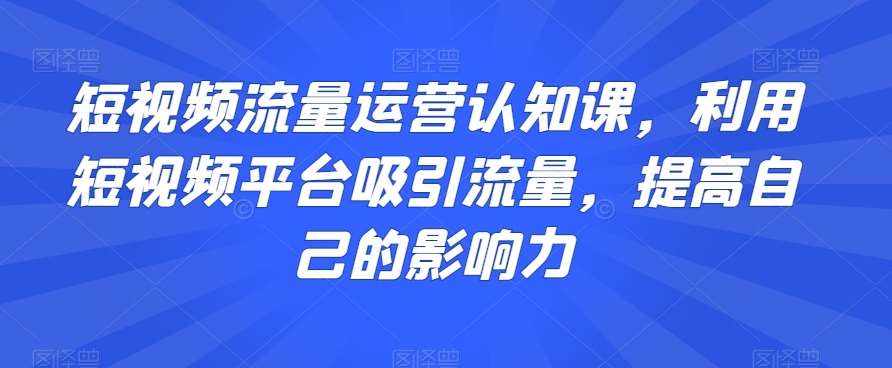 短视频流量运营认知课，利用短视频平台吸引流量，提高自己的影响力-泰戈创艺资源库